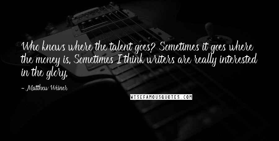 Matthew Weiner quotes: Who knows where the talent goes? Sometimes it goes where the money is. Sometimes I think writers are really interested in the glory.