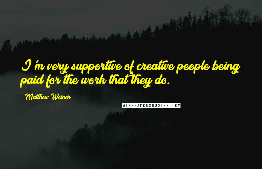 Matthew Weiner quotes: I'm very supportive of creative people being paid for the work that they do.