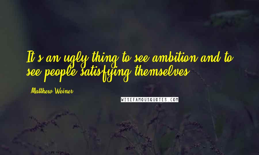 Matthew Weiner quotes: It's an ugly thing to see ambition and to see people satisfying themselves.