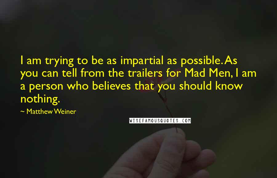 Matthew Weiner quotes: I am trying to be as impartial as possible. As you can tell from the trailers for Mad Men, I am a person who believes that you should know nothing.