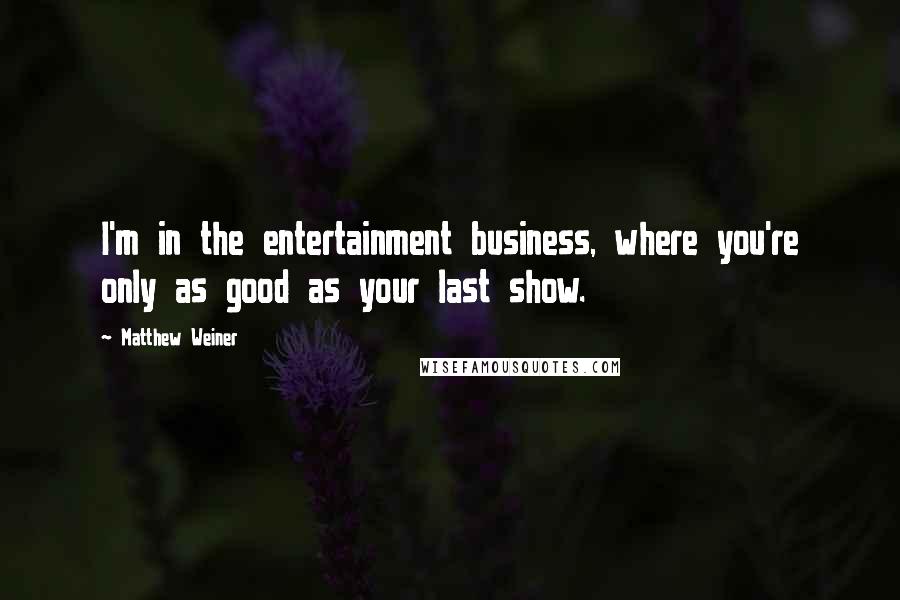 Matthew Weiner quotes: I'm in the entertainment business, where you're only as good as your last show.