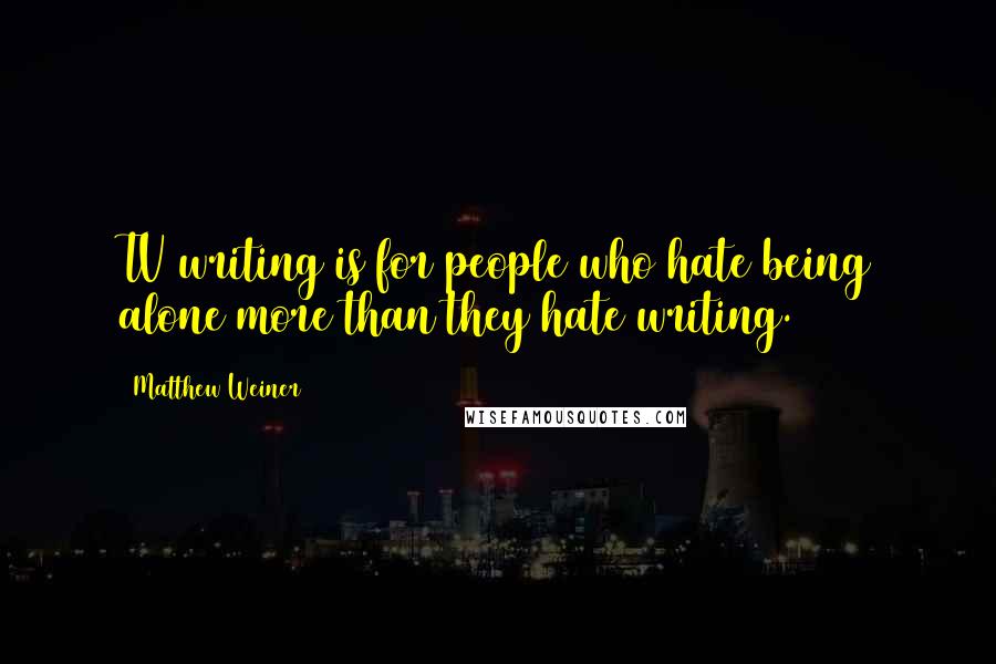 Matthew Weiner quotes: TV writing is for people who hate being alone more than they hate writing.