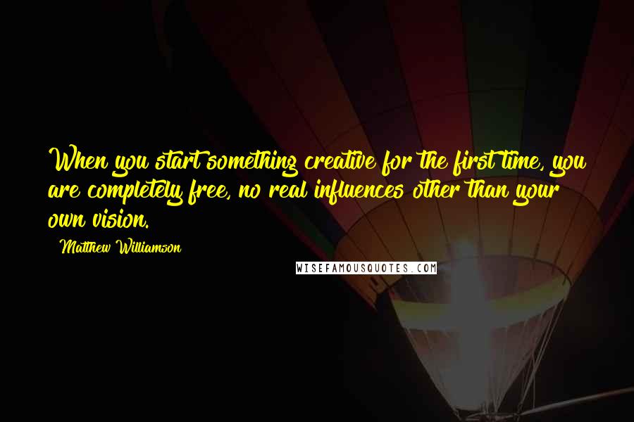 Matthew Williamson quotes: When you start something creative for the first time, you are completely free, no real influences other than your own vision. Matthew Williamson quotes: When you start something creative for the first time, you are completely free, no real influences other than your own vision.