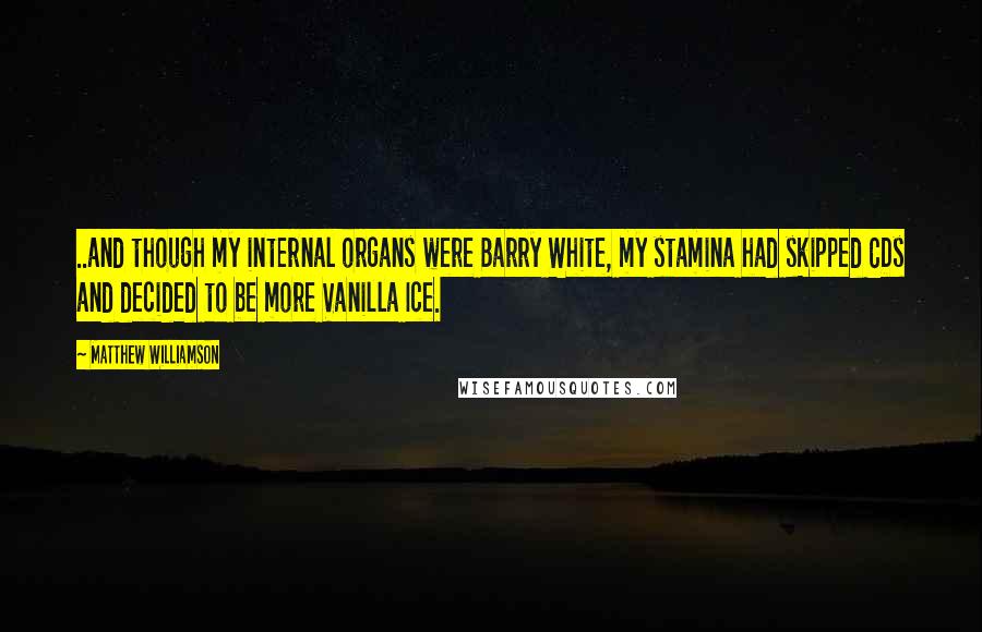 Matthew Williamson quotes: ..and though my internal organs were Barry White, my stamina had skipped CDs and decided to be more Vanilla Ice. Matthew Williamson quotes: ..and though my internal organs were Barry White, my stamina had skipped CDs and decided to be more Vanilla Ice.