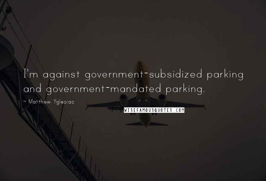 Matthew Yglesias quotes: I'm against government-subsidized parking and government-mandated parking.