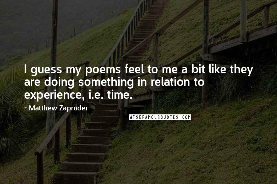 Matthew Zapruder quotes: I guess my poems feel to me a bit like they are doing something in relation to experience, i.e. time.