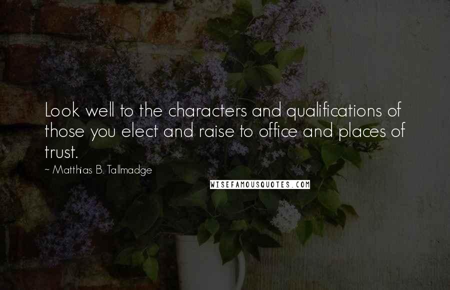 Matthias B. Tallmadge quotes: Look well to the characters and qualifications of those you elect and raise to office and places of trust.