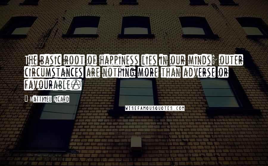 Matthieu Ricard quotes: The basic root of happiness lies in our minds; outer circumstances are nothing more than adverse or favourable. Matthieu Ricard quotes: The basic root of happiness lies in our minds; outer circumstances are nothing more than adverse or favourable.