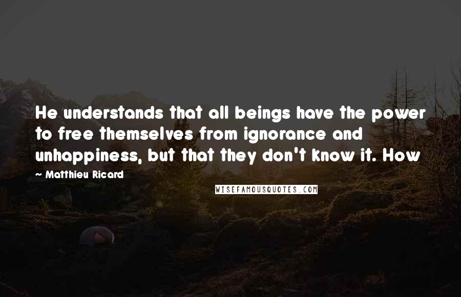 Matthieu Ricard quotes: He understands that all beings have the power to free themselves from ignorance and unhappiness, but that they don't know it. How Matthieu Ricard quotes: He understands that all beings have the power to free themselves from ignorance and unhappiness, but that they don't know it. How