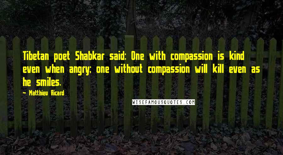 Matthieu Ricard quotes: Tibetan poet Shabkar said: One with compassion is kind even when angry; one without compassion will kill even as he smiles.