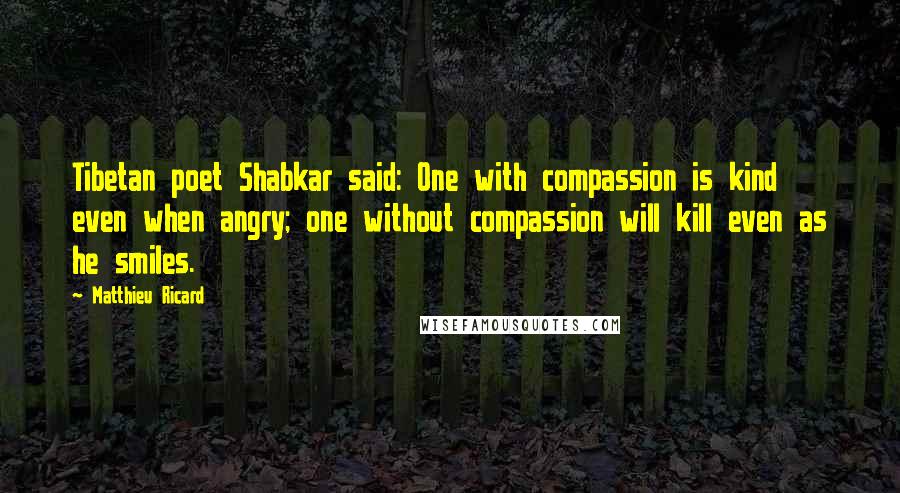 Matthieu Ricard quotes: Tibetan poet Shabkar said: One with compassion is kind even when angry; one without compassion will kill even as he smiles. Matthieu Ricard quotes: Tibetan poet Shabkar said: One with compassion is kind even when angry; one without compassion will kill even as he smiles.