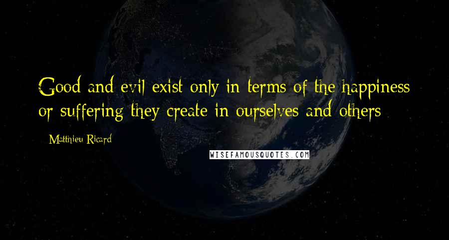 Matthieu Ricard quotes: Good and evil exist only in terms of the happiness or suffering they create in ourselves and others