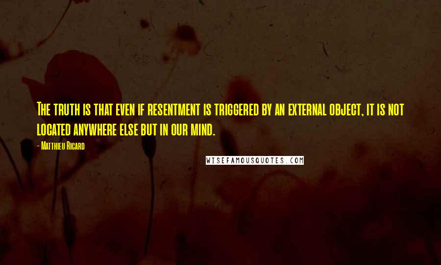 Matthieu Ricard quotes: The truth is that even if resentment is triggered by an external object, it is not located anywhere else but in our mind. Matthieu Ricard quotes: The truth is that even if resentment is triggered by an external object, it is not located anywhere else but in our mind.