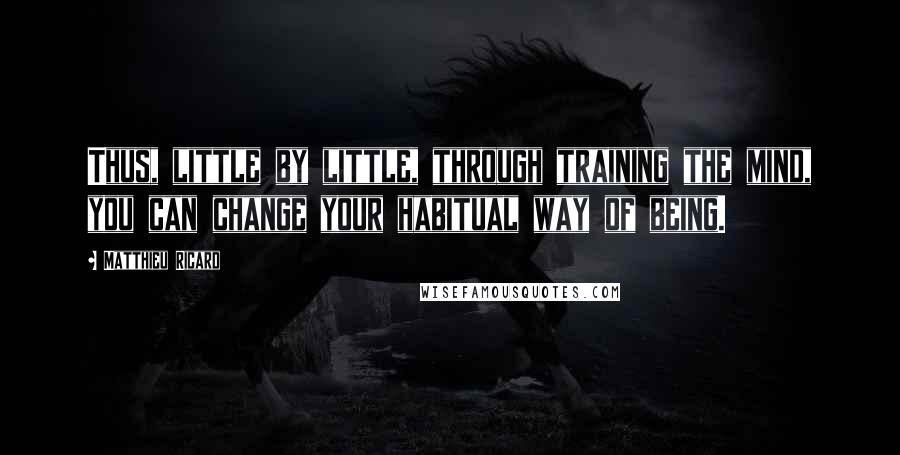 Matthieu Ricard quotes: Thus, little by little, through training the mind, you can change your habitual way of being.