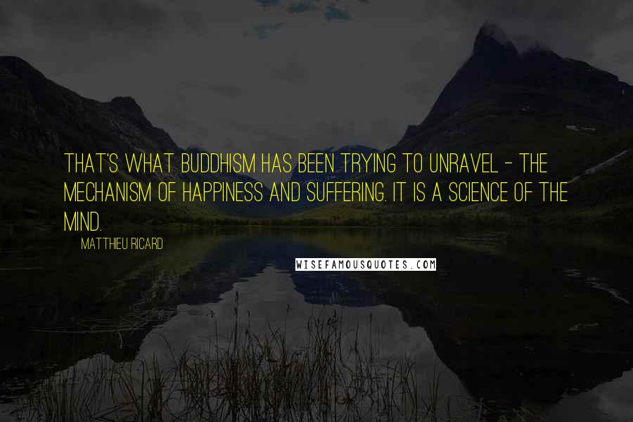 Matthieu Ricard quotes: That's what Buddhism has been trying to unravel - the mechanism of happiness and suffering. It is a science of the mind. Matthieu Ricard quotes: That's what Buddhism has been trying to unravel - the mechanism of happiness and suffering. It is a science of the mind.