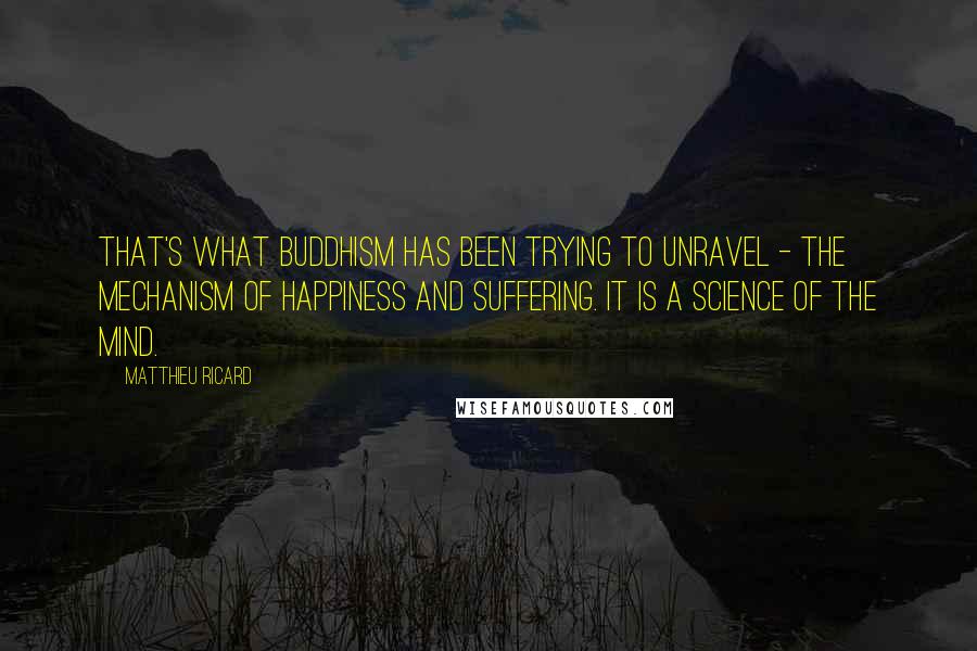 Matthieu Ricard quotes: That's what Buddhism has been trying to unravel - the mechanism of happiness and suffering. It is a science of the mind.