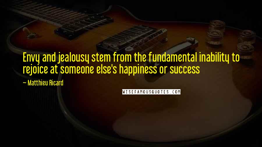 Matthieu Ricard quotes: Envy and jealousy stem from the fundamental inability to rejoice at someone else's happiness or success Matthieu Ricard quotes: Envy and jealousy stem from the fundamental inability to rejoice at someone else's happiness or success