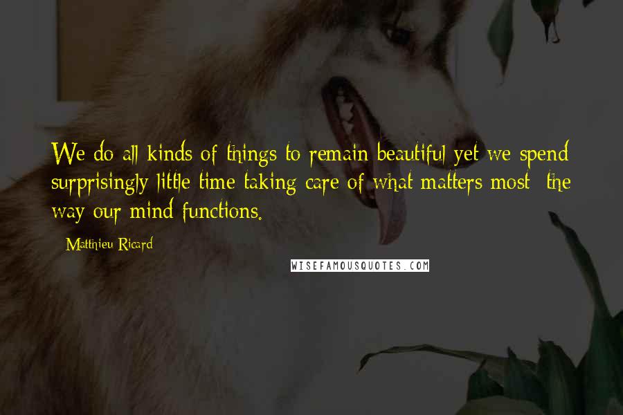 Matthieu Ricard quotes: We do all kinds of things to remain beautiful yet we spend surprisingly little time taking care of what matters most: the way our mind functions. Matthieu Ricard quotes: We do all kinds of things to remain beautiful yet we spend surprisingly little time taking care of what matters most: the way our mind functions.