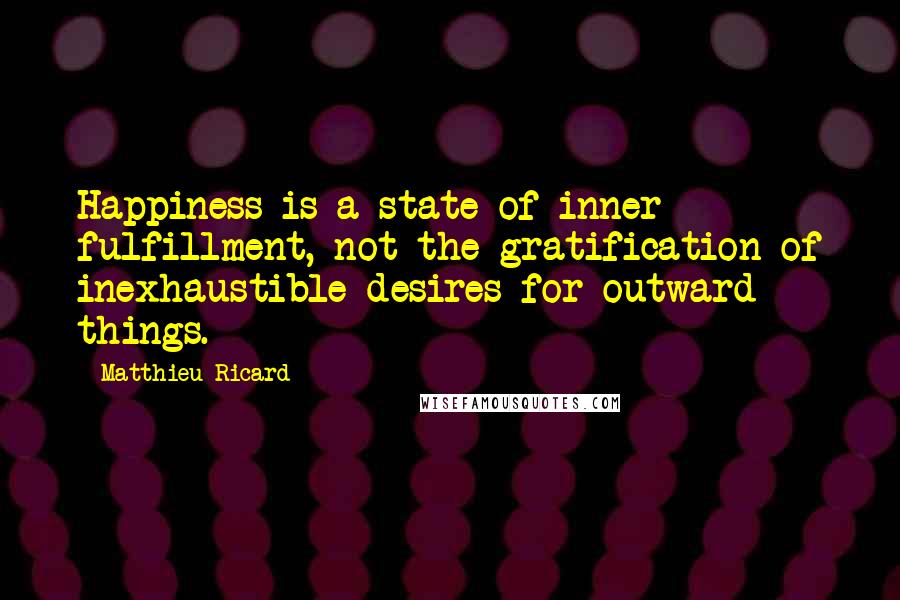 Matthieu Ricard quotes: Happiness is a state of inner fulfillment, not the gratification of inexhaustible desires for outward things. Matthieu Ricard quotes: Happiness is a state of inner fulfillment, not the gratification of inexhaustible desires for outward things.