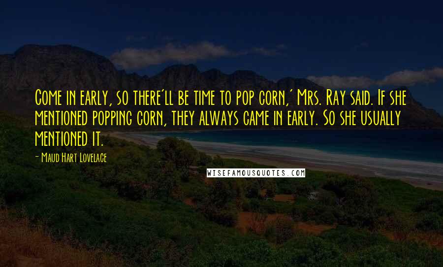 Maud Hart Lovelace quotes: Come in early, so there'll be time to pop corn,' Mrs. Ray said. If she mentioned popping corn, they always came in early. So she usually mentioned it.