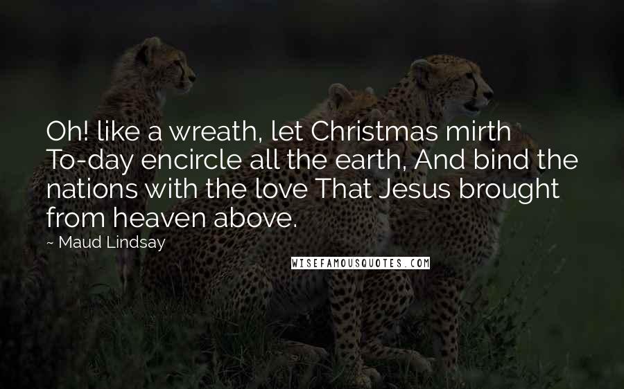 Maud Lindsay quotes: Oh! like a wreath, let Christmas mirth To-day encircle all the earth, And bind the nations with the love That Jesus brought from heaven above.