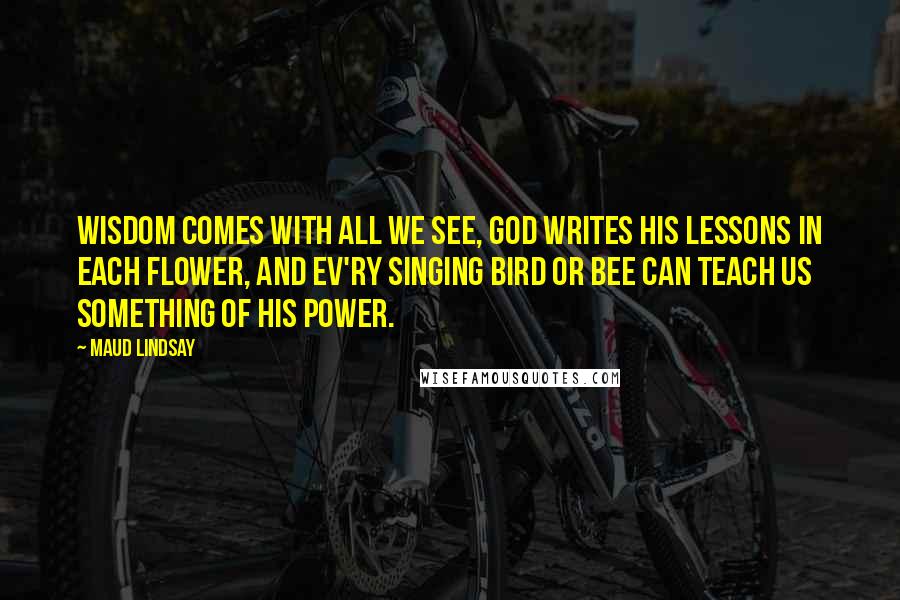 Maud Lindsay quotes: Wisdom comes with all we see, God writes His lessons in each flower, And ev'ry singing bird or bee Can teach us something of His power.