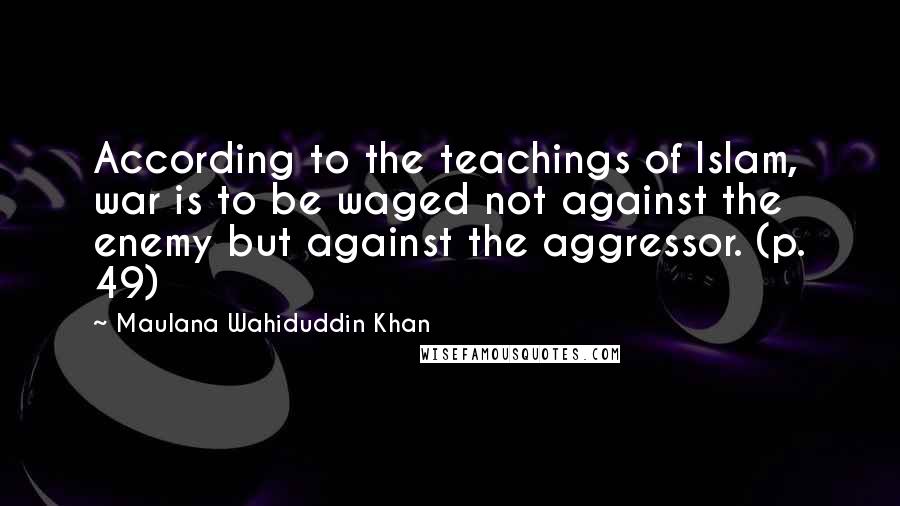 Maulana Wahiduddin Khan quotes: According to the teachings of Islam, war is to be waged not against the enemy but against the aggressor. (p. 49) Maulana Wahiduddin Khan quotes: According to the teachings of Islam, war is to be waged not against the enemy but against the aggressor. (p. 49)
