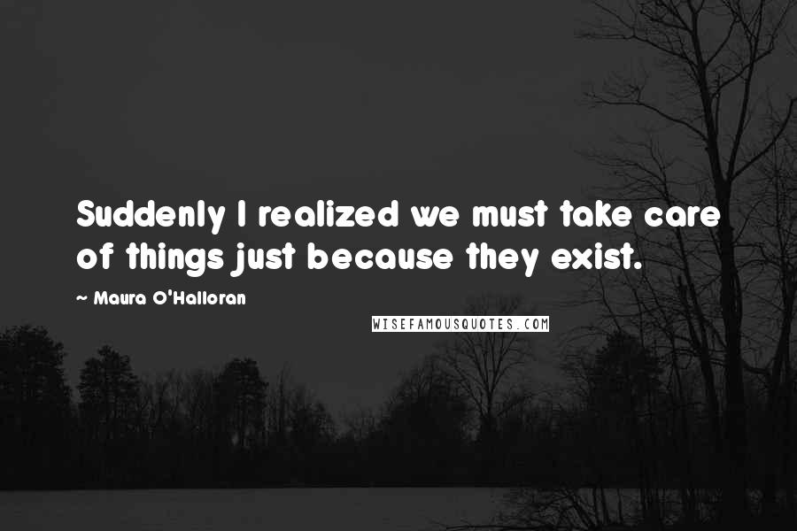 Maura O'Halloran quotes: Suddenly I realized we must take care of things just because they exist.