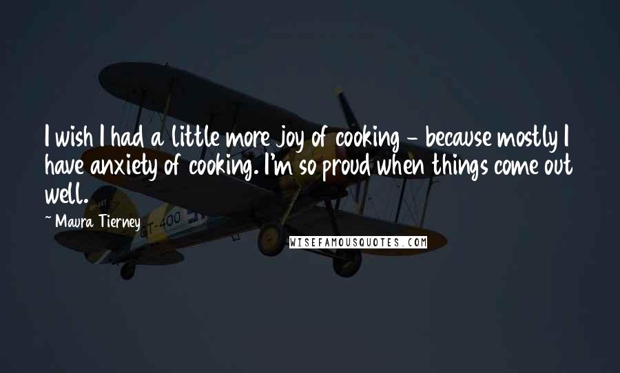 Maura Tierney quotes: I wish I had a little more joy of cooking - because mostly I have anxiety of cooking. I'm so proud when things come out well. Maura Tierney quotes: I wish I had a little more joy of cooking - because mostly I have anxiety of cooking. I'm so proud when things come out well.