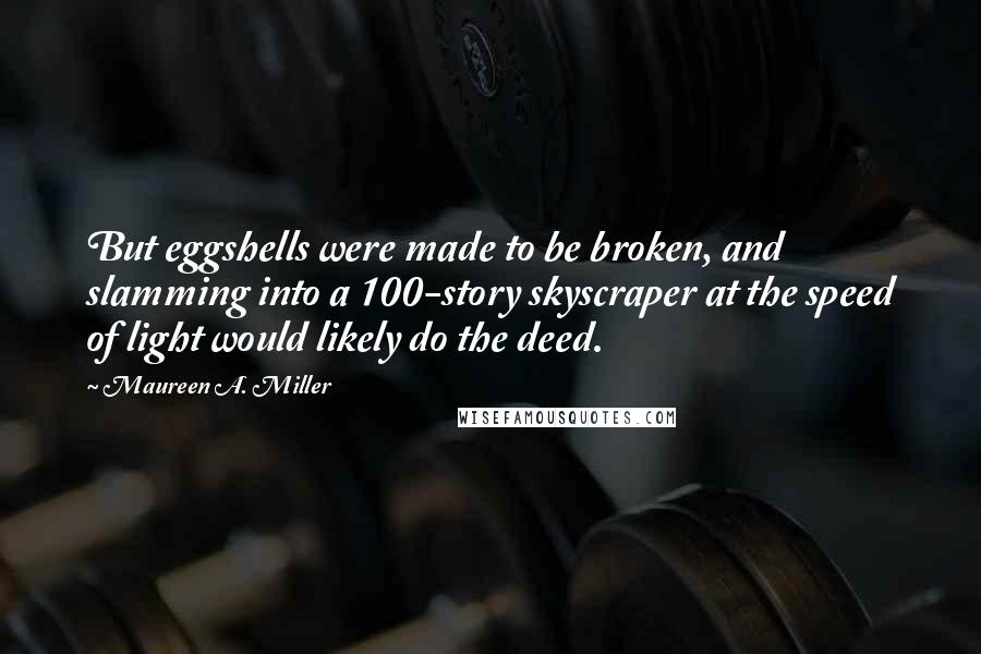 Maureen A. Miller quotes: But eggshells were made to be broken, and slamming into a 100-story skyscraper at the speed of light would likely do the deed. Maureen A. Miller quotes: But eggshells were made to be broken, and slamming into a 100-story skyscraper at the speed of light would likely do the deed.