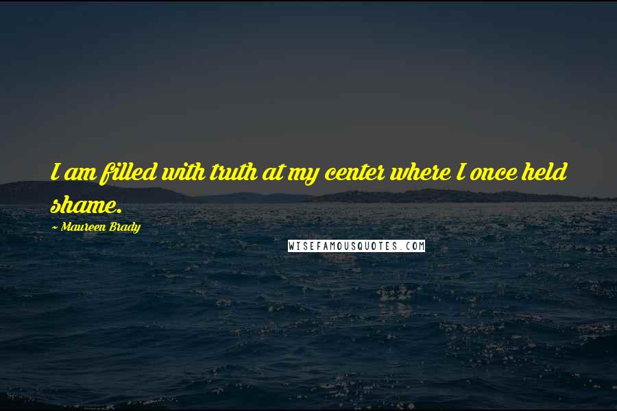 Maureen Brady quotes: I am filled with truth at my center where I once held shame.