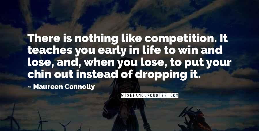 Maureen Connolly quotes: There is nothing like competition. It teaches you early in life to win and lose, and, when you lose, to put your chin out instead of dropping it. Maureen Connolly quotes: There is nothing like competition. It teaches you early in life to win and lose, and, when you lose, to put your chin out instead of dropping it.
