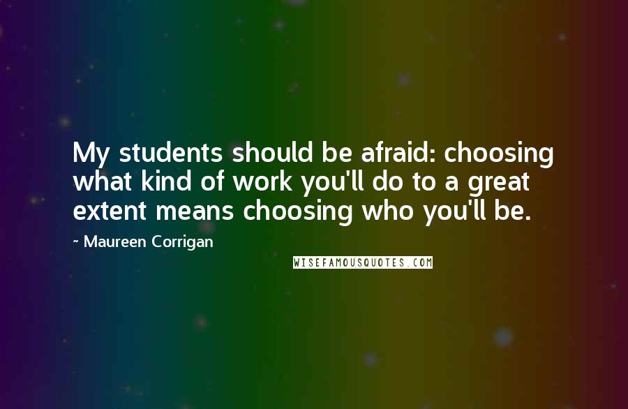 Maureen Corrigan quotes: My students should be afraid: choosing what kind of work you'll do to a great extent means choosing who you'll be.