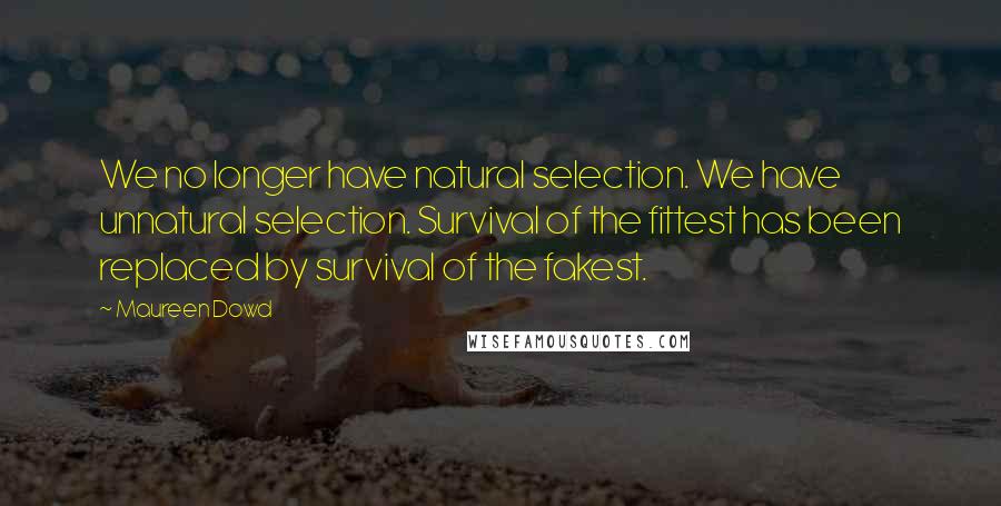 Maureen Dowd quotes: We no longer have natural selection. We have unnatural selection. Survival of the fittest has been replaced by survival of the fakest. Maureen Dowd quotes: We no longer have natural selection. We have unnatural selection. Survival of the fittest has been replaced by survival of the fakest.