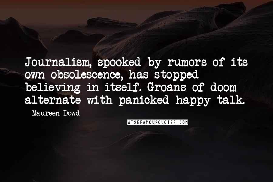 Maureen Dowd quotes: Journalism, spooked by rumors of its own obsolescence, has stopped believing in itself. Groans of doom alternate with panicked happy talk. Maureen Dowd quotes: Journalism, spooked by rumors of its own obsolescence, has stopped believing in itself. Groans of doom alternate with panicked happy talk.