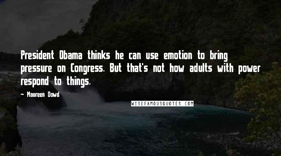Maureen Dowd quotes: President Obama thinks he can use emotion to bring pressure on Congress. But that's not how adults with power respond to things. Maureen Dowd quotes: President Obama thinks he can use emotion to bring pressure on Congress. But that's not how adults with power respond to things.