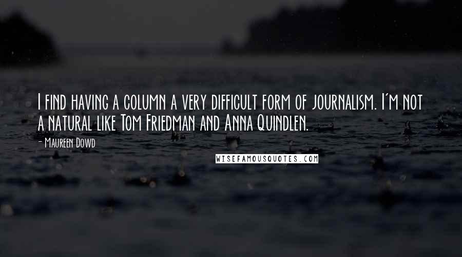 Maureen Dowd quotes: I find having a column a very difficult form of journalism. I'm not a natural like Tom Friedman and Anna Quindlen.