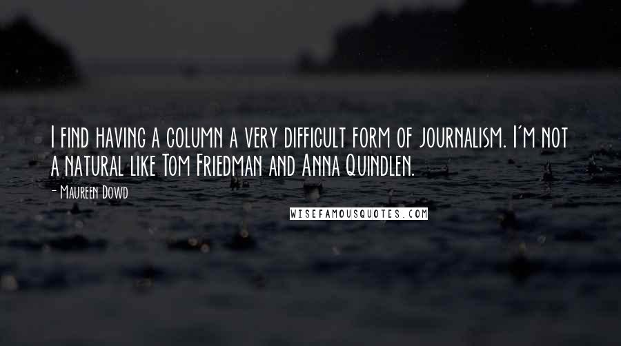 Maureen Dowd quotes: I find having a column a very difficult form of journalism. I'm not a natural like Tom Friedman and Anna Quindlen. Maureen Dowd quotes: I find having a column a very difficult form of journalism. I'm not a natural like Tom Friedman and Anna Quindlen.