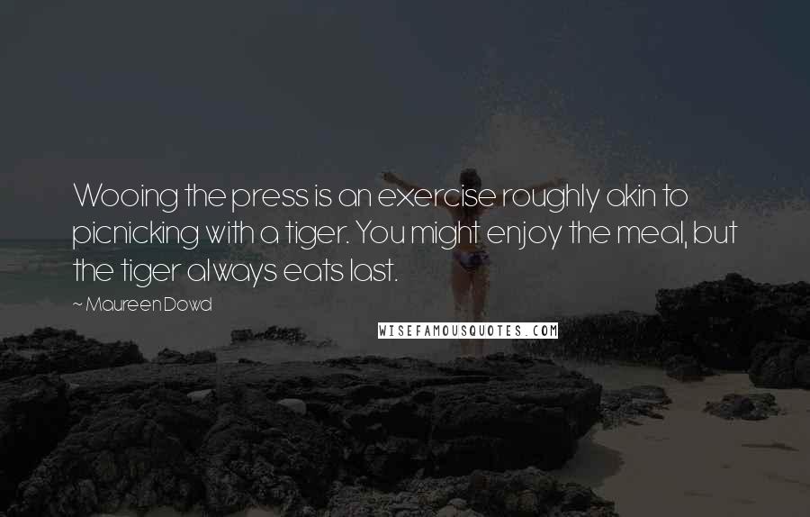Maureen Dowd quotes: Wooing the press is an exercise roughly akin to picnicking with a tiger. You might enjoy the meal, but the tiger always eats last. Maureen Dowd quotes: Wooing the press is an exercise roughly akin to picnicking with a tiger. You might enjoy the meal, but the tiger always eats last.