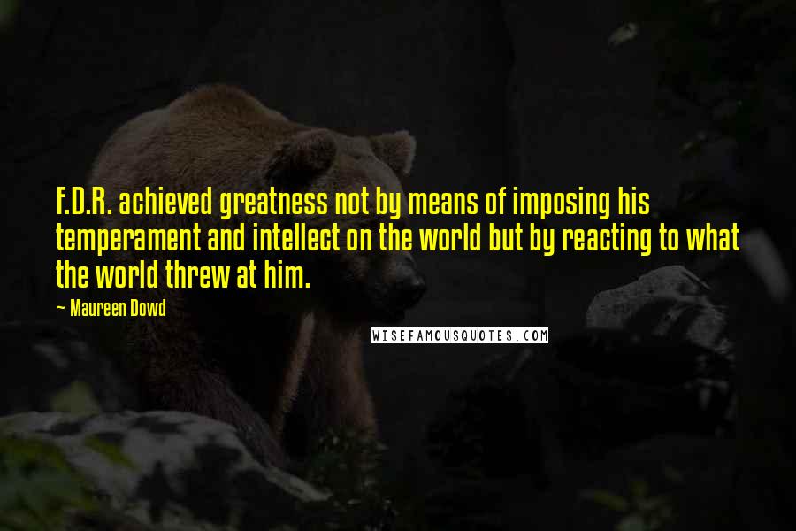 Maureen Dowd quotes: F.D.R. achieved greatness not by means of imposing his temperament and intellect on the world but by reacting to what the world threw at him. Maureen Dowd quotes: F.D.R. achieved greatness not by means of imposing his temperament and intellect on the world but by reacting to what the world threw at him.