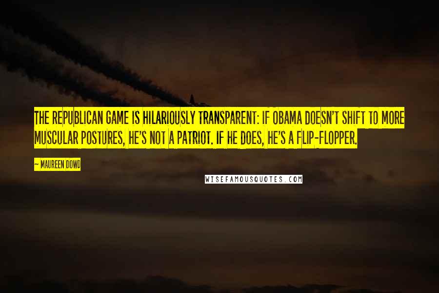 Maureen Dowd quotes: The Republican game is hilariously transparent: if Obama doesn't shift to more muscular postures, he's not a patriot. If he does, he's a flip-flopper. Maureen Dowd quotes: The Republican game is hilariously transparent: if Obama doesn't shift to more muscular postures, he's not a patriot. If he does, he's a flip-flopper.