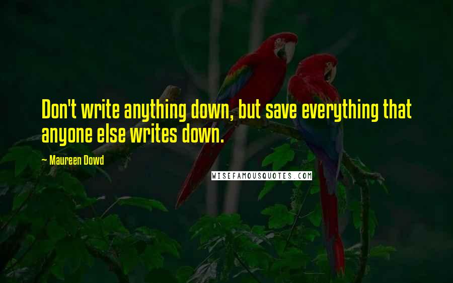 Maureen Dowd quotes: Don't write anything down, but save everything that anyone else writes down.