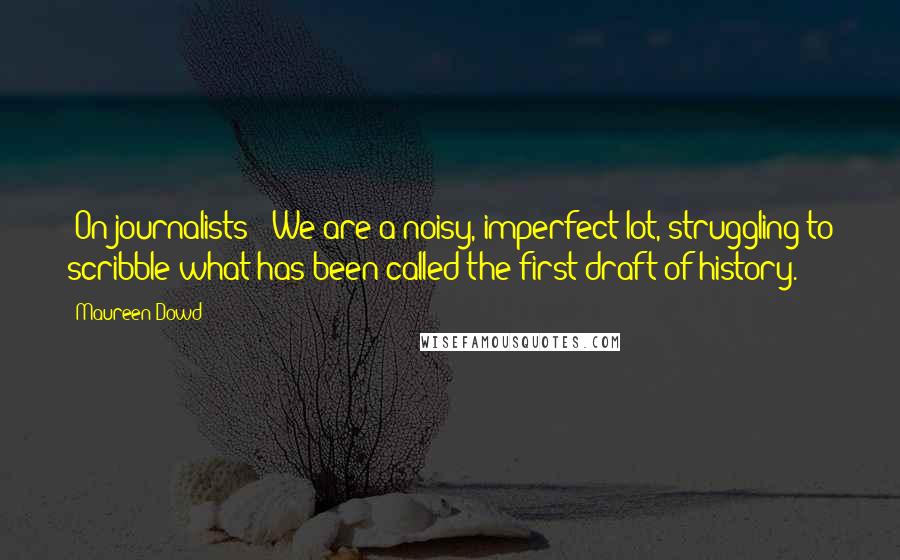 Maureen Dowd quotes: [On journalists:] We are a noisy, imperfect lot, struggling to scribble what has been called the first draft of history.