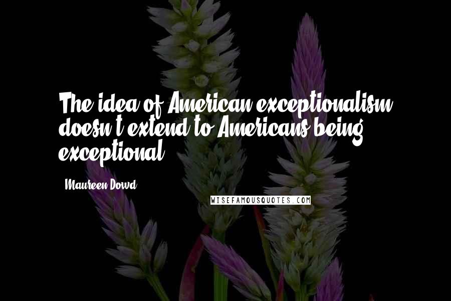 Maureen Dowd quotes: The idea of American exceptionalism doesn't extend to Americans being exceptional.