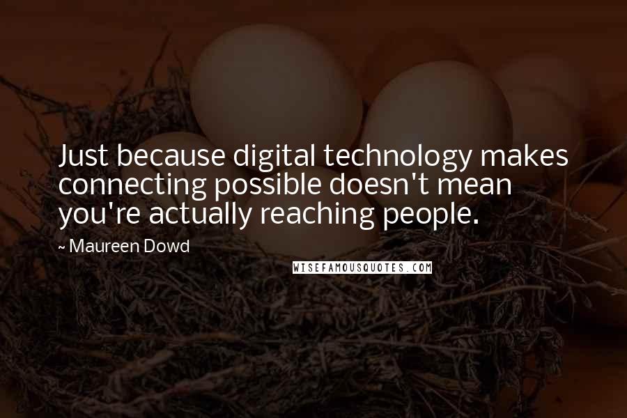 Maureen Dowd quotes: Just because digital technology makes connecting possible doesn't mean you're actually reaching people.