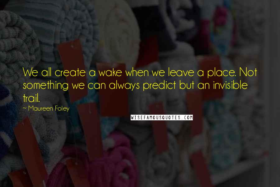 Maureen Foley quotes: We all create a wake when we leave a place. Not something we can always predict but an invisible trail. Maureen Foley quotes: We all create a wake when we leave a place. Not something we can always predict but an invisible trail.