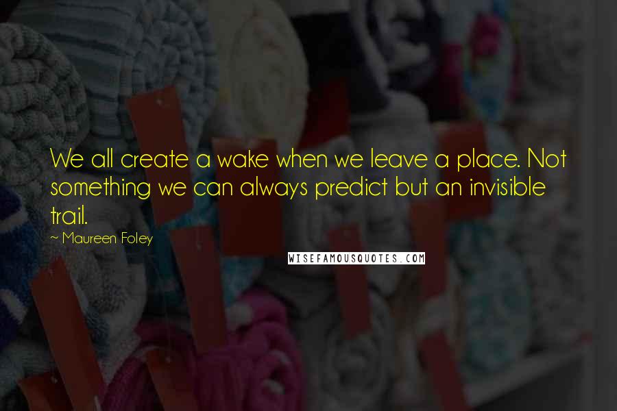 Maureen Foley quotes: We all create a wake when we leave a place. Not something we can always predict but an invisible trail.