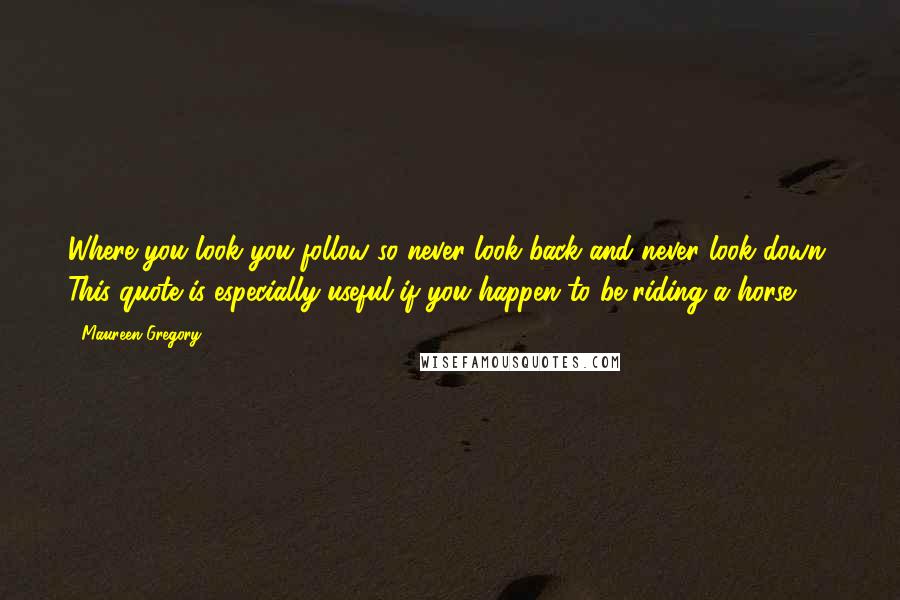 Maureen Gregory quotes: Where you look you follow so never look back and never look down. This quote is especially useful if you happen to be riding a horse.