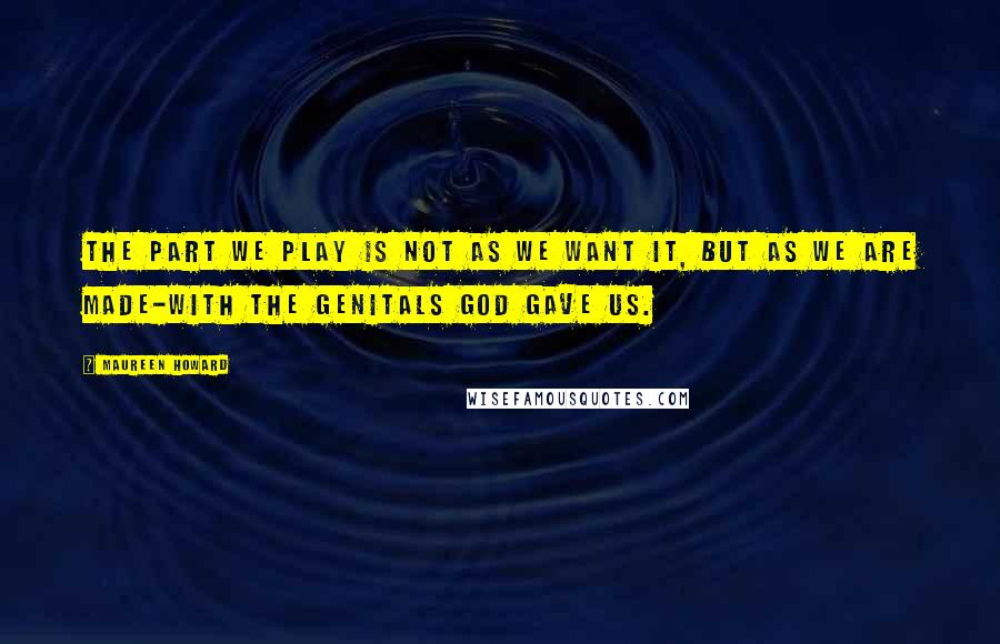 Maureen Howard quotes: The part we play is not as we want it, but as we are made-with the genitals God gave us.
