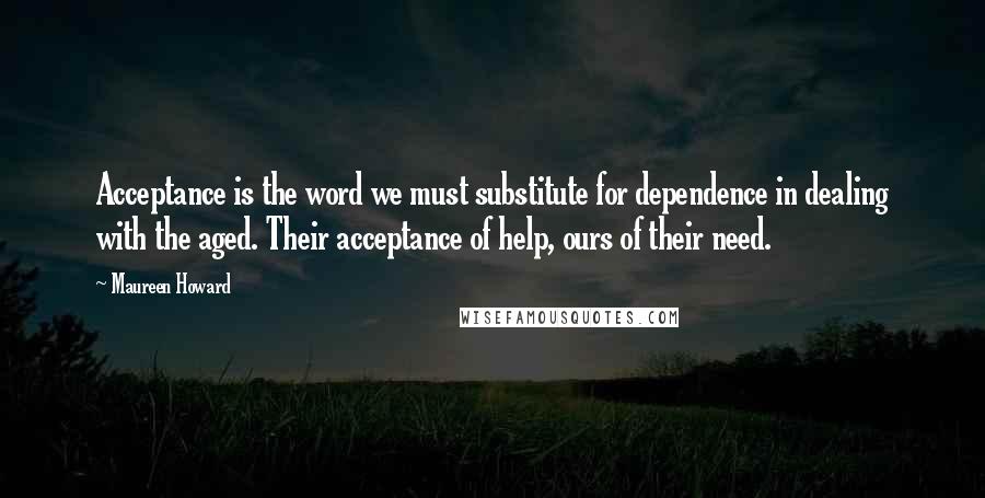 Maureen Howard quotes: Acceptance is the word we must substitute for dependence in dealing with the aged. Their acceptance of help, ours of their need.